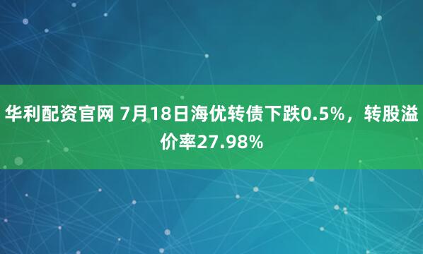 华利配资官网 7月18日海优转债下跌0.5%，转股溢价率27.98%