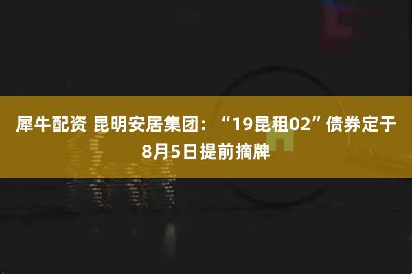犀牛配资 昆明安居集团：“19昆租02”债券定于8月5日提前摘牌