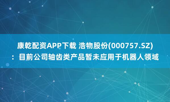 康乾配资APP下载 浩物股份(000757.SZ)：目前公司轴齿类产品暂未应用于机器人领域
