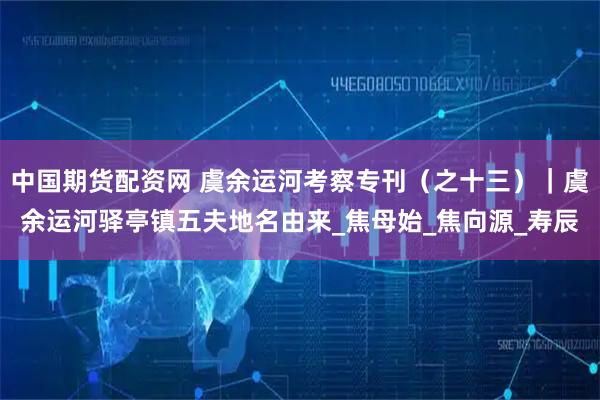 中国期货配资网 虞余运河考察专刊（之十三）｜虞余运河驿亭镇五夫地名由来_焦母始_焦向源_寿辰