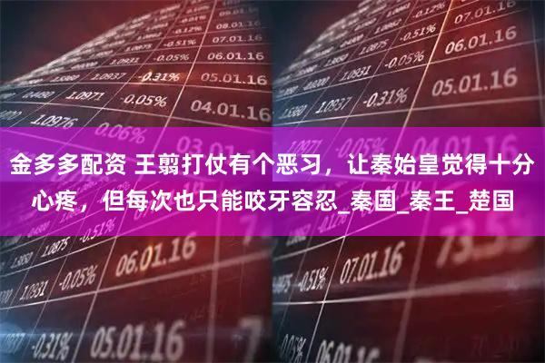 金多多配资 王翦打仗有个恶习，让秦始皇觉得十分心疼，但每次也只能咬牙容忍_秦国_秦王_楚国