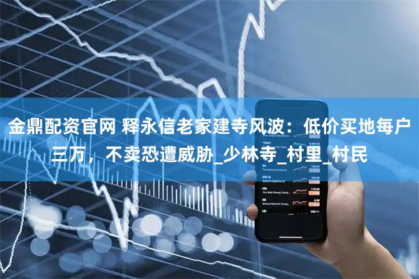 金鼎配资官网 释永信老家建寺风波：低价买地每户三万，不卖恐遭威胁_少林寺_村里_村民