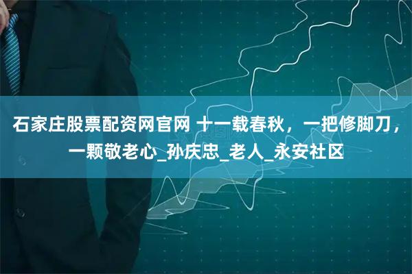 石家庄股票配资网官网 十一载春秋，一把修脚刀，一颗敬老心_孙庆忠_老人_永安社区