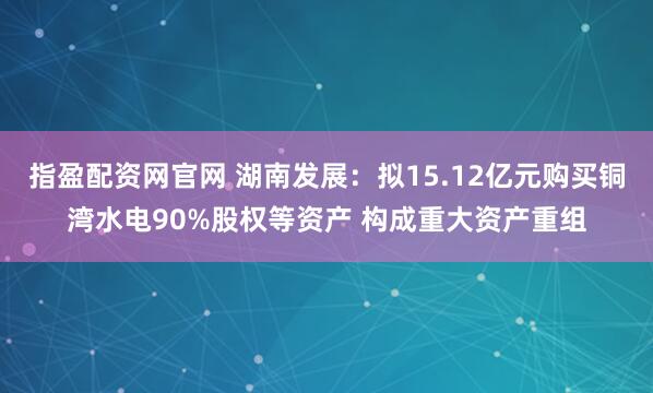 指盈配资网官网 湖南发展：拟15.12亿元购买铜湾水电90%股权等资产 构成重大资产重组