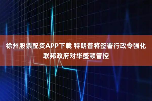 徐州股票配资APP下载 特朗普将签署行政令强化联邦政府对华盛顿管控