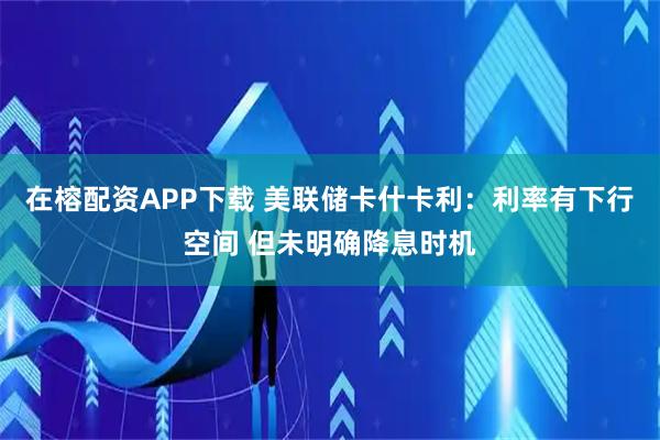在榕配资APP下载 美联储卡什卡利：利率有下行空间 但未明确降息时机