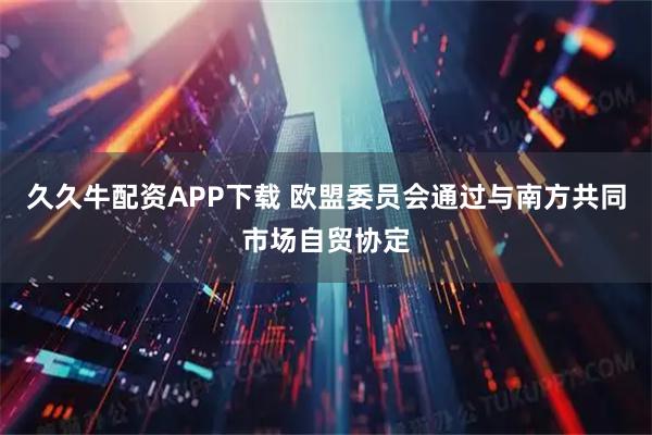 久久牛配资APP下载 欧盟委员会通过与南方共同市场自贸协定
