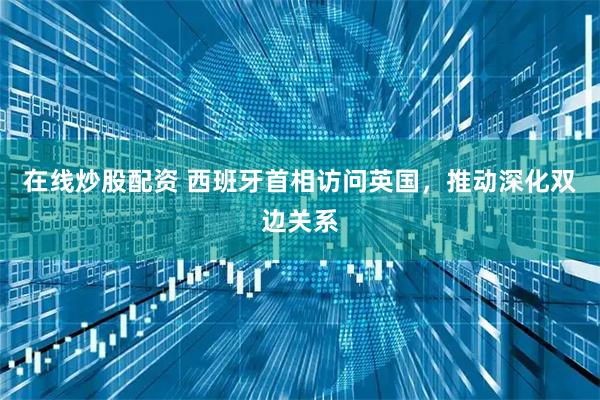 在线炒股配资 西班牙首相访问英国，推动深化双边关系