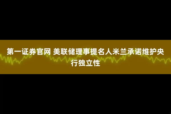 第一证券官网 美联储理事提名人米兰承诺维护央行独立性