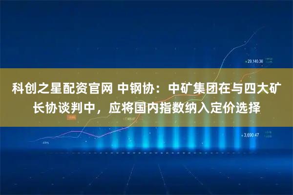 科创之星配资官网 中钢协：中矿集团在与四大矿长协谈判中，应将国内指数纳入定价选择