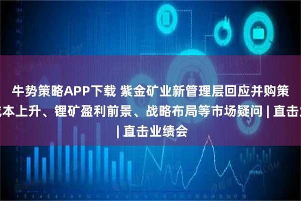 牛势策略APP下载 紫金矿业新管理层回应并购策略、成本上升、锂矿盈利前景、战略布局等市场疑问 | 直击业绩会