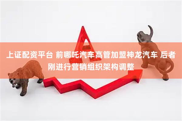 上证配资平台 前哪吒汽车高管加盟神龙汽车 后者刚进行营销组织架构调整