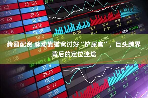 犇盈配资 脉动靠猫窝讨好“铲屎官”,巨头跨界背后的定位迷途